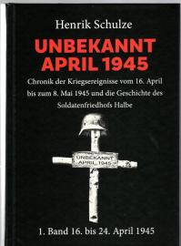 UNBEKANNT APRIL 1945 : Chronik der Kriegsereignisse vom 16. April bis zum 8. Mai 1945 und die Geschichte des Soldatenfriedhofs Halbe. 1. Band: 16. April bis 24. April 1945